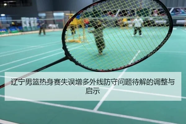 辽宁男篮热身赛失误增多外线防守问题待解的调整与启示